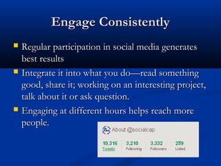 Engage Consistently
   Regular participation in social media generates
    best results
   Integrate it into what you do—read something
    good, share it; working on an interesting project,
    talk about it or ask question.
   Engaging at different hours helps reach more
    people.
 