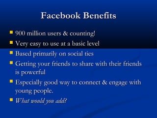 Facebook Benefits
   900 million users & counting!
   Very easy to use at a basic level
   Based primarily on social ties
   Getting your friends to share with their friends
    is powerful
   Especially good way to connect & engage with
    young people.
   What would you add?
 