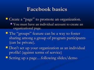 Facebook basics
   Create a “page” to promote an organization.
       You must have an individual account to create an
        organizational page.
   The “groups” feature can be a way to foster
    sharing among a group of program participants
    (can be private).
   Don’t set up your organization as an individual
    profile! (against terms of service)
   Setting up a page…following slides/demo
 