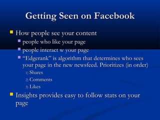 Getting Seen on Facebook
   How people see your content
     people who like your page
     people interact w your page
     “Edgerank” is algorithm that determines who sees
      your page in the new newsfeed. Prioritizes (in order)
        1) Shares
        2) Comments
        3) Likes

   Insights provides easy to follow stats on your
    page
 