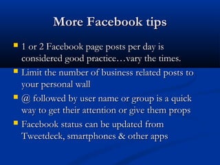 More Facebook tips
   1 or 2 Facebook page posts per day is
    considered good practice…vary the times.
   Limit the number of business related posts to
    your personal wall
   @ followed by user name or group is a quick
    way to get their attention or give them props
   Facebook status can be updated from
    Tweetdeck, smartphones & other apps
 