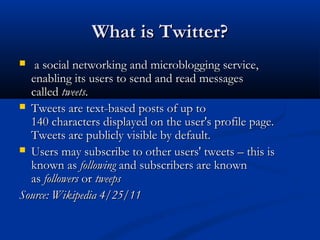What is Twitter?
  a social networking and microblogging service,
  enabling its users to send and read messages
  called tweets.
 Tweets are text-based posts of up to
  140 characters displayed on the user's profile page.
  Tweets are publicly visible by default.
 Users may subscribe to other users' tweets – this is
  known as following and subscribers are known
  as followers or tweeps
Source: Wikipedia 4/25/11
 