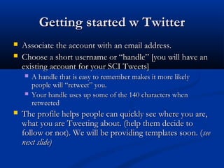 Getting started w Twitter
   Associate the account with an email address.
   Choose a short username or “handle” [you will have an
    existing account for your SCI Tweets]
       A handle that is easy to remember makes it more likely
        people will “retweet” you.
       Your handle uses up some of the 140 characters when
        retweeted
   The profile helps people can quickly see where you are,
    what you are Tweeting about. (help them decide to
    follow or not). We will be providing templates soon. (see
    next slide)
 