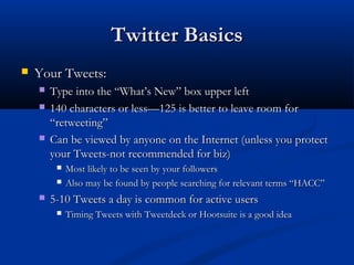 Twitter Basics
   Your Tweets:
       Type into the “What’s New” box upper left
       140 characters or less—125 is better to leave room for
        “retweeting”
       Can be viewed by anyone on the Internet (unless you protect
        your Tweets-not recommended for biz)
            Most likely to be seen by your followers
            Also may be found by people searching for relevant terms “HACC”
       5-10 Tweets a day is common for active users
            Timing Tweets with Tweetdeck or Hootsuite is a good idea
 