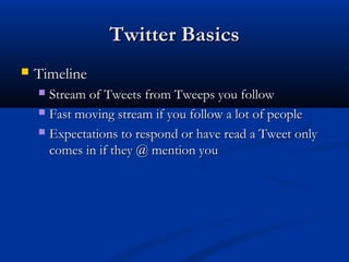 Twitter Basics
   Timeline
     Stream of Tweets from Tweeps you follow
     Fast moving stream if you follow a lot of people

     Expectations to respond or have read a Tweet only
      comes in if they @ mention you
 