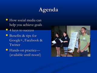 Agenda
   How social media can
    help you achieve goals
   4 keys to success
   Benefits & tips for
    Google+, Facebook &
    Twitter
   Hands-on practice—
    (available until noon!)
 