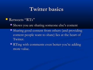 Twitter basics
   Retweets “RTs”
     Shows you are sharing someone else’s content
     Sharing good content from others (and providing
      content people want to share) lies at the heart of
      Twitter.
     RTing with comments even better-you’re adding
      more value.
 