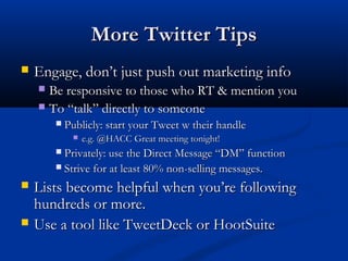 More Twitter Tips
   Engage, don’t just push out marketing info
     Be responsive to those who RT & mention you
     To “talk” directly to someone
           Publicly: start your Tweet w their handle
                e.g. @HACC Great meeting tonight!
         Privately: use the Direct Message “DM” function
         Strive for at least 80% non-selling messages.

   Lists become helpful when you’re following
    hundreds or more.
   Use a tool like TweetDeck or HootSuite
 