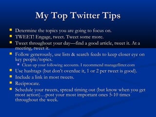 My Top Twitter Tips
   Determine the topics you are going to focus on.
   TWEET! Engage, tweet. Tweet some more.
   Tweet throughout your day—find a good article, tweet it. At a
    meeting, tweet it.
   Follow generously, use lists & search feeds to keep closer eye on
    key people/topics.
       Clean up your following accounts. I recommend manageflitter.com
   Use hashtags (but don’t overdue it, 1 or 2 per tweet is good).
   Include a link in most tweets.
   Reciprocate.
   Schedule your tweets, spread timing out (but know when you get
    most action)…post your most important ones 5-10 times
    throughout the week.
 