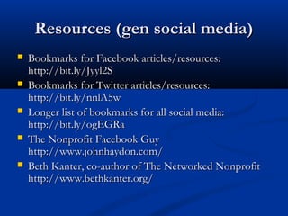 Resources (gen social media)
   Bookmarks for Facebook articles/resources:
    http://bit.ly/Jyyl2S
   Bookmarks for Twitter articles/resources:
    http://bit.ly/nnlA5w
   Longer list of bookmarks for all social media:
    http://bit.ly/ogEGRa
   The Nonprofit Facebook Guy
    http://www.johnhaydon.com/
   Beth Kanter, co-author of The Networked Nonprofit
    http://www.bethkanter.org/
 