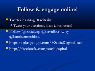 Follow & engage online!
   Twitter hashtag: #scitrain
       Tweet your questions, ideas & resources!
   Follow @socialcap @davidbcrowley
    @handsontechbos
   https://plus.google.com/+SocialCapitalInc/
   http://facebook..com/socialcapital
 