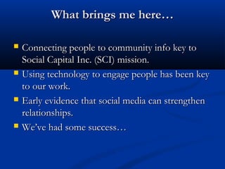 What brings me here…

   Connecting people to community info key to
    Social Capital Inc. (SCI) mission.
   Using technology to engage people has been key
    to our work.
   Early evidence that social media can strengthen
    relationships.
   We’ve had some success…
 