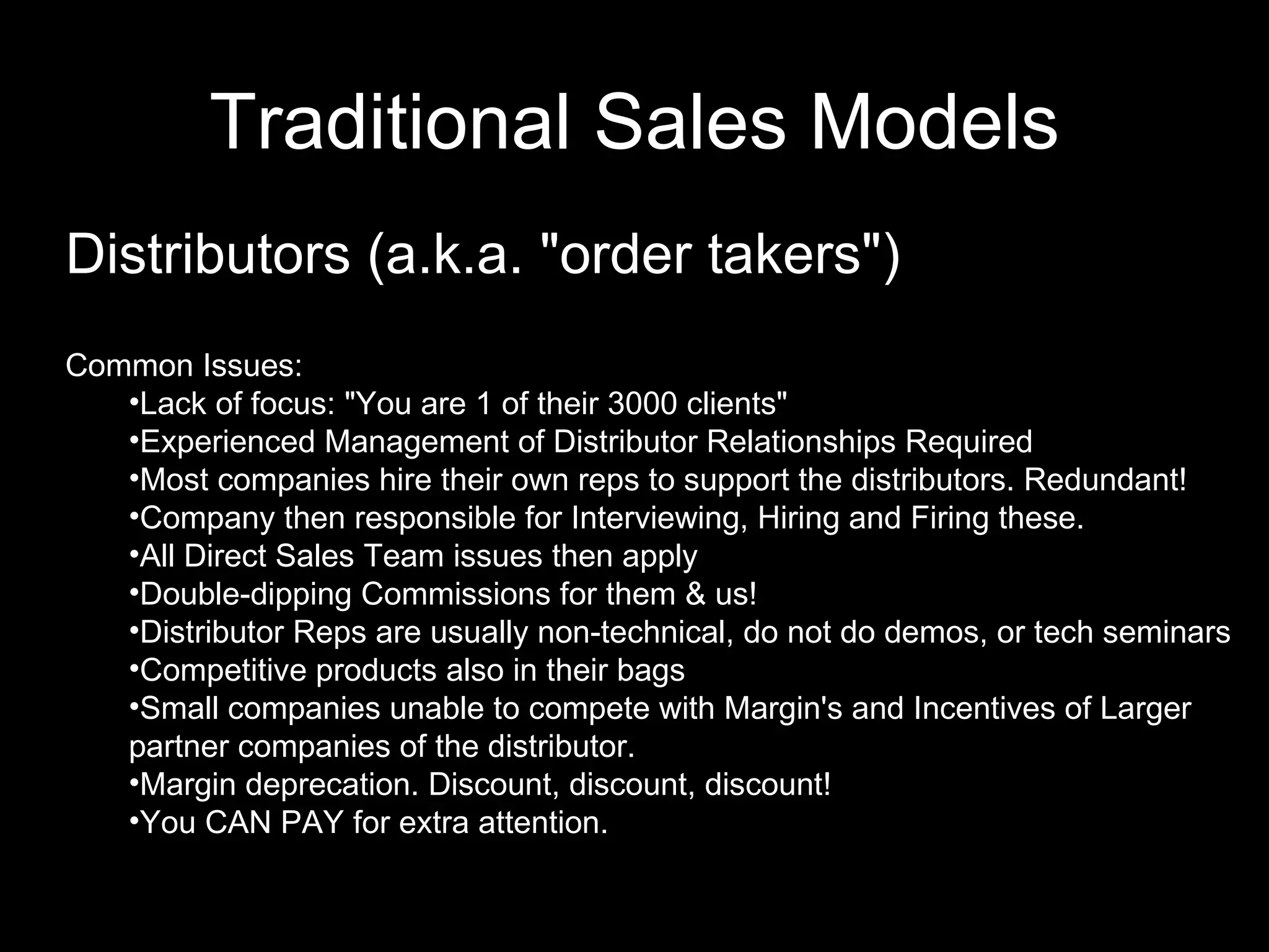 Traditional Sales   Models Distributors (a.k.a. "order takers") Common Issues:  Lack of focus: "You are 1 of their 3000 clients" Experienced Management of Distributor Relationships Required Most companies hire their own reps to support the distributors. Redundant! Company then responsible for Interviewing, Hiring and Firing these. All Direct Sales Team issues then apply Double-dipping Commissions for them & us! Distributor Reps are usually non-technical, do not do demos, or tech seminars Competitive products also in their bags Small companies unable to compete with Margin's and Incentives of Larger partner companies of the distributor. Margin deprecation. Discount, discount, discount! You CAN PAY for extra attention. 