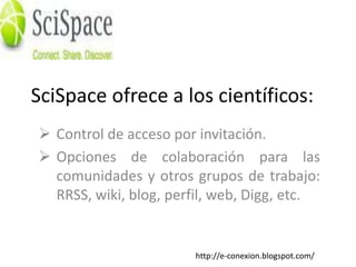 SciSpace ofrece a los científicos:
 Control de acceso por invitación.
 Opciones de colaboración para las
  comunidades y otros grupos de trabajo:
  RRSS, wiki, blog, perfil, web, Digg, etc.


                       http://e-conexion.blogspot.com/
 