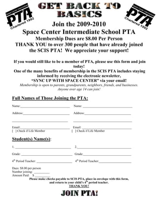 Join the 2009-2010
       Space Center Intermediate School PTA
         Membership Dues are $8.00 Per Person
  THANK YOU to over 300 people that have already joined
      the SCIS PTA! We appreciate your support!

 If you would still like to be a member of PTA, please use this form and join
                                    today!
 One of the many benefits of membership in the SCIS PTA includes staying
              informed by receiving the electronic newsletter,
           “SYNC UP WITH SPACE CENTER” via your email!
     Membership is open to parents, grandparents, neighbors, friends, and businesses.
                             Anyone over age 14 can join!

Full Names of Those Joining the PTA:
Name:________________________________         Name: ________________________________

Address:______________________________        Address:______________________________

____________________________________          ______________________________________

Email:________________________________ Email: ________________________________
[ ] Check if Life Member               [ ] Check if Life Member

Student(s) Name(s):
1. ____________________________________        2.___________________________________

Grade: _________________________________ Grade:_______________________________

4th Period Teacher: _______________________    4th Period Teacher:_____________________

Dues: $8.00 per person
Number joining: __________
Amount Paid: $ __________
             Please make checks payable to SCIS PTA, place in envelope with this form,
                           and return to your child’s 4th period teacher.
                                          THANK YOU!
 