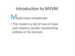 Introduction to MVVM
Model-View-ViewModel
• The model is a set of one or more
json objects, usually representing
entities in the domain.
 