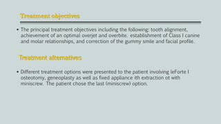 Treatment objectives
 The principal treatment objectives including the following: tooth alignment,
achievement of an optimal overjet and overbite. establishment of Class I canine
and molar relationships, and correction of the gummy smile and facial profile.
 Different treatment options were presented to the patient involving leForte I
osteotomy, geneoplasty as well as fixed appliance ith extraction ot with
miniscrew. The patient chose the last (miniscrew) option.
Treatment alternatives
 