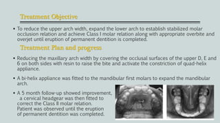 Treatment Objective
 To reduce the upper arch width, expand the lower arch to establish stabilized molar
occlusion relation and achieve Class I molar relation along with appropriate overbite and
overjet until eruption of permanent dentition is completed.
 Reducing the maxillary arch width by covering the occlusal surfaces of the upper D, E and
6 on both sides with resin to raise the bite and activate the constriction of quad-helix
appliance.
 A bi-helix appliance was fitted to the mandibular first molars to expand the mandibular
arch.
 A 5 month follow-up showed improvement,
a cervical headgear was then fitted to
correct the Class II molar relation.
Patient was observed until the eruption
of permanent dentition was completed.
Treatment Plan and progress
 