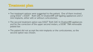 Treatment plan
 Two treatment options were suggested to the patient. One of them involved
using 0.022” x 0.025” Roth GAC In-Ovation®R self-ligating appliances and 2
mini-implants, either with or without corticotomies.
 The second treatment option was 0.022” Roth GAC In-Ovation®R appliances
and for the correction of the upper second molars, a 0.036” TMA removable
palatal bar.
 The patient did not accept the mini-implants or the corticotomies, so the
second option was chosen.
 