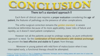 There isn’t a standard approach !!
Each form of clinical case requires a proper evaluation considering the age of
patient, the features of pathology as the presence of other complications.
The ortho-surgical correction remains the golden standard in severe
dentofacial deformities because of its more applicability, lower risks of failure and
rapidity, as it doesn’t need patient compliance.
However not all the patients accept to undergo surgery, so pure orthodontic
approach is need. So the combination of fixed orthodontics with skeletal anchorage
has proven the best effective and stable to 5 years from therapy.
Moreover in young patient with mild form of malocclusion when it was
intercepted early, a functional therapy should be attempted.
Fantasia E, D'Emidio M, Padalino G, Rodi G. Comparison of Orthodontic Techniques used for treating patients with severe form of scissor bite:
a systematic review. WebmedCentral ORTHODONTICS 2016
 