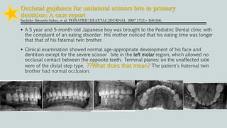 Occlusal gujdance for uniiateral scissors bite in primary
dentition: A case report
Sachiko Hayashi-Sakai, et al. PEDIATRIC DEAXTAL JOURNAL 2007 17(2).• 160-166.
 A 5 year and 5-month-old Japanese boy was brought to the Pediatric Dental clinic with
the complaint of an eating disorder. His mother noticed that his eating time was longer
that that of his faternal twin brother.
 Clinical examination showed normal age-appropriate development of his face and
dentition except for the severe scissor bite in the left molar region, which allowed no
occlusal contact between the opposite teeth. Terminal planes: on the unaffected side
were of the distal step type. ??What does that mean? The patient's fraternal twin
brother had normal occlusion.
 