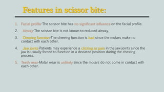 Features in scissor bite:
1. Facial profile-The scissor bite has no significant influence on the facial profile.
2. Airway-The scissor bite is not known to reduced airway.
3. Chewing function-The chewing function is bad since the molars make no
contact with each other.
4. Jaw joints-Patients may experience a clicking or pain in the jaw joints since the
jaw is usually forced to function in a deviated position during the chewing
process.
5. Teeth wear-Molar wear is unlikely since the molars do not come in contact with
each other.
 