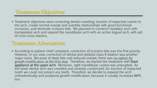 Treatment Objectives
 Treatment objectives were correcting dental crowding, traction of impacted canine to
the arch, create normal overjet and overbite relationships with good functional
occlusion, and eliminate scissors-bite. We planned to constrict maxillary arch with
transpalatal arch and expand the mandibular arch with an active lingual arch, with aid
of criss-cross elastics.
Treatment Alternatives
 According to patient chief complaint, correction of scissors-bite was the first priority.
However, in our view, correction of dental and skeletal class II relation was another
major issue. Because of deep bite and reduced overjet, there was no option for
growth modification at the first step. Therefore, we started the treatment with fixed
appliance at the upper arch. Moreover, right mandibular canine was unerupted. As
the lower dental arch was crowded and severely constricted, for traction of impacted
tooth we could not extract any teeth. Therefore, we decide to expand the arch
orthodontically and postpone growth modification; because it usually increases IMPA
too.
 