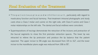 Final Evaluation of the Treatment
 T h e p a t i e n t w a s p l e a s e d w i t h t h e r e s u l t , particularly with regard to
masticatory function and facial harmony. Post-treatment intraoral photographs and study
casts show a Class I molar and canine on the right side, with Class II canine and Class I
molar relationships on the left side. The dental and facial midlines were coincident.
 Superimpositions of tracings demonstrate the retraction of the incisors and protraction of
the buccal segments to close the first premolar extraction spaces. The lower lip was
retracted to relieve the lip protrusion and produce the lip balance that the patient
expected. The upper incisor to SN angle was decreased from 115 to 112°, and the lower
incisor to the mandibular plane angle was reduced from 106 to 95°.
 