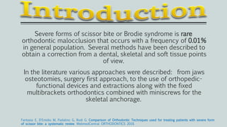 Severe forms of scissor bite or Brodie syndrome is rare
orthodontic malocclusion that occurs with a frequency of 0.01%
in general population. Several methods have been described to
obtain a correction from a dental, skeletal and soft tissue points
of view.
In the literature various approaches were described: from jaws
osteotomies, surgery first approach, to the use of orthopedic-
functional devices and extractions along with the fixed
multibrackets orthodontics combined with miniscrews for the
skeletal anchorage.
Fantasia E, D'Emidio M, Padalino G, Rodi G. Comparison of Orthodontic Techniques used for treating patients with severe form
of scissor bite: a systematic review. WebmedCentral ORTHODONTICS 2016
 