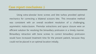 Case report conclusions :)
Using extra-alveolar bone screws and bite turbos provided optimal
mechanics for correcting a bilateral scissors bite. This innovative method
was consistent with an overall excellent resolution of a challenging,
asymmetric malocclusion. Premolar extractions and space closure were an
efficient solution for resolving the bimaxillary protrusion in a timely manner.
Bimaxillary retraction with bone screws to correct bimaxillary protrusion
would have increased treatment time for the present patient, because they
could not be placed in an optimal location initially.
 