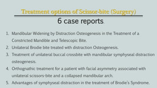Treatment options of Scissor-bite (Surgery)
6 case reports.
1. Mandibular Widening by Distraction Osteogenesis in the Treatment of a
Constricted Mandible and Telescopic Bite.
2. Unilateral Brodie bite treated with distraction Osteogenesis.
3. Treatment of unilateral buccal crossbite with mandibular symphyseal distraction
osteogenesis.
4. Orthognathic treatment for a patient with facial asymmetry associated with
unilateral scissors-bite and a collapsed mandibular arch.
5. Advantages of symphyseal distraction in the treatment of Brodie’s Syndrome.
 