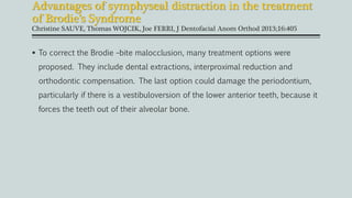  To correct the Brodie –bite malocclusion, many treatment options were
proposed. They include dental extractions, interproximal reduction and
orthodontic compensation. The last option could damage the periodontium,
particularly if there is a vestibuloversion of the lower anterior teeth, because it
forces the teeth out of their alveolar bone.
Advantages of symphyseal distraction in the treatment
of Brodie’s Syndrome
Christine SAUVE, Thomas WOJCIK, Joe FERRI, J Dentofacial Anom Orthod 2013;16:405
 