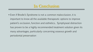 In Conclusion
 Even if Brodie’s Syndrome is not a common malocclusion, it is
important to know all the available therapeutic options to improve
patient’s occlusion, function and esthetics.. Symphyseal distraction
has proven to be a highly recommended treatment solution given its
many advantages, particularly concerning osseous growth and
periodontal preservation
 