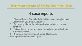 Treatment options of Brodie-bite in children
4 case reports.
1. - Bilateral Brodie Bite in Early Mixed Dentition Using Bonded
Constriction Quad-helix Appliance.
2. - Occlusal gujdance for unilateral scissors bite in primary
dentition.
3. - Scissor bite in a young patient treated with an orthodontic-
orthopedic device.
4. - Treatment and retention of a mandibular arch
telescoped within the maxillary arch
 