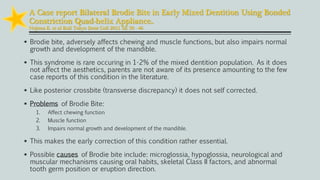  Brodie bite, adversely affects chewing and muscle functions, but also impairs normal
growth and development of the mandible.
 This syndrome is rare occuring in 1-2% of the mixed dentition population. As it does
not affect the aesthetics, parents are not aware of its presence amounting to the few
case reports of this condition in the literature.
 Like posterior crossbite (transverse discrepancy) it does not self corrected.
 Problems of Brodie Bite:
1. Affect chewing function
2. Muscle function
3. Impairs normal growth and development of the mandible.
 This makes the early correction of this condition rather essential.
 Possible causes of Brodie bite include: microglossia, hypoglossia, neurological and
muscular mechanisms causing oral habits, skeletal Class II factors, and abnormal
tooth germ position or eruption direction.
A Case report Bilateral Brodie Bite in Early Mixed Dentition Using Bonded
Constriction Quad-helix Appliance..
Nojima K. et al Bull Tokyo Dent Coll 2011 52: 39 - 46
 