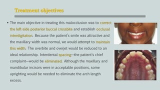 Treatment objectives
 The main objective in treating this malocclusion was to correct
the left-side posterior buccal crossbite and establish occlusal
interdigitation. Because the patient’s smile was attractive and
the maxillary width was normal, we would attempt to maintain
this width. The overbite and overjet would be reduced to an
ideal relationship. Interdental spacing—the patient’s chief
complaint—would be eliminated. Although the maxillary and
mandibular incisors were in acceptable positions, some
uprighting would be needed to eliminate the arch length
excess.
 