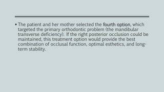  The patient and her mother selected the fourth option, which
targeted the primary orthodontic problem (the mandibular
transverse deficiency). If the right posterior occlusion could be
maintained, this treatment option would provide the best
combination of occlusal function, optimal esthetics, and long-
term stability.
 