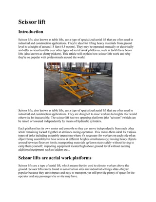 Scissor lift
Introduction
Scissor lifts, also known as table lifts, are a type of specialized aerial lift that are often used in
industrial and construction applications. They're ideal for lifting heavy materials from ground
level to a height of around 15 feet (4.5 meters). They may be operated manually or electrically
and offer serious benefits over other types of aerial work platforms, such as forklifts or boom
lifts (also known as cherry pickers). This article will explain how scissor lifts work and why
they're so popular with professionals around the world.
Scissor lifts, also known as table lifts, are a type of specialized aerial lift that are often used in
industrial and construction applications. They are designed to raise workers to heights that would
otherwise be inaccessible. The scissor lift has two opposing platforms (the "scissors") which can
be raised or lowered independently by means of hydraulic cylinders.
Each platform has its own motor and controls so they can move independently from each other
while remaining locked together at all times during operation. This makes them ideal for various
types of tasks including assembly operations where it's necessary for workers on each side of an
object being assembled to have access at different heights simultaneously; moving heavy objects
around between floors or levels; transporting materials up/down stairs safely without having to
carry them yourself; inspecting equipment located high above ground level without needing
additional equipment such as ladders etc...
Scissor lifts are aerial work platforms
Scissor lifts are a type of aerial lift, which means they're used to elevate workers above the
ground. Scissor lifts can be found in construction sites and industrial settings alike--they're
popular because they are compact and easy to transport, yet still provide plenty of space for the
operator and any passengers he or she may have.
 