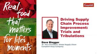 1 
Dave Biegger 
Driving Supply 
Chain Process 
Improvement: 
Trials and 
Tribulations 
Sr. Vice President, Global Supply Chain 
Campbell Soup Company 
 