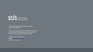 © Schools Catalogue Information Service
ABN 18 007 342 421
SCIS is a business division of Education Services
L5 440 Collins Street Melbourne Victoria 3000
PO Box 177 Carlton South Victoria 3053
Website: www.scisdata.com
Email: help@scisdata.com
Tel: +61 3 9207 9600
 