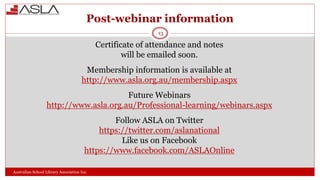 Post-webinar information
Australian School Library Association Inc.
Certificate of attendance and notes
will be emailed soon.
Membership information is available at
http://www.asla.org.au/membership.aspx
Future Webinars
http://www.asla.org.au/Professional-learning/webinars.aspx
Follow ASLA on Twitter
https://twitter.com/aslanational
Like us on Facebook
https://www.facebook.com/ASLAOnline
13
 