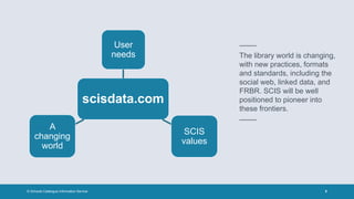 © Schools Catalogue Information Service 5
–––
The library world is changing,
with new practices, formats
and standards, including the
social web, linked data, and
FRBR. SCIS will be well
positioned to pioneer into
these frontiers.
–––
scisdata.com
User
needs
SCIS
values
A
changing
world
 