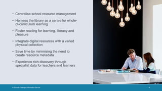 • Centralise school resource management
• Harness the library as a centre for whole-
of-curriculum learning
• Foster reading for learning, literacy and
pleasure
• Integrate digital resources with a varied
physical collection
• Save time by minimising the need to
create resource metadata
• Experience rich discovery through
specialist data for teachers and learners
© Schools Catalogue Information Service 6
 