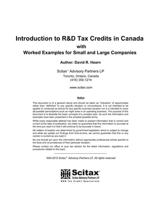 Introduction to R&D Tax Credits in Canada
                       with
  Worked Examples for Small and Large Companies
                                Author: David R. Hearn

                            Scitax™ Advisory Partners LP
                                   Toronto, Ontario, Canada
                                       (416) 350-1214

                                           www.scitax.com


                                                   Notice

     This document is of a general nature and should be taken as “indicative” of opportunities
     rather than “definitive” to any specific situation or circumstance. It is not intended to be
     applied or construed as advice for any specific business situation nor is it intended to cover
     all possible permutations such as might arise in an operating business. The purpose of this
     document is to illustrate the basic concepts of a complex topic. As such the information and
     examples have been presented in the simplest possible terms.
     While every reasonable attempt has been made to present information that is correct and
     current at the date of publication, we make no guarantee that this information is accurate at
     the time you read it or that it will continue to be accurate in future.
     All matters of taxation are determined by government legislation which is subject to change
     and while we update our findings from time-to-time, we cannot guarantee that this or any
     version is current as you read it.
     No one should act upon this information without appropriate professional advise specific to
     the facts and circumstances of their particular situation.
     Please contact our office or your tax advisor for the latest information, regulations and
     procedures related to this topic.
                          -----------------------------------------------------------
                  ©04-2010 Scitax™ Advisory Partners LP, All rights reserved
 