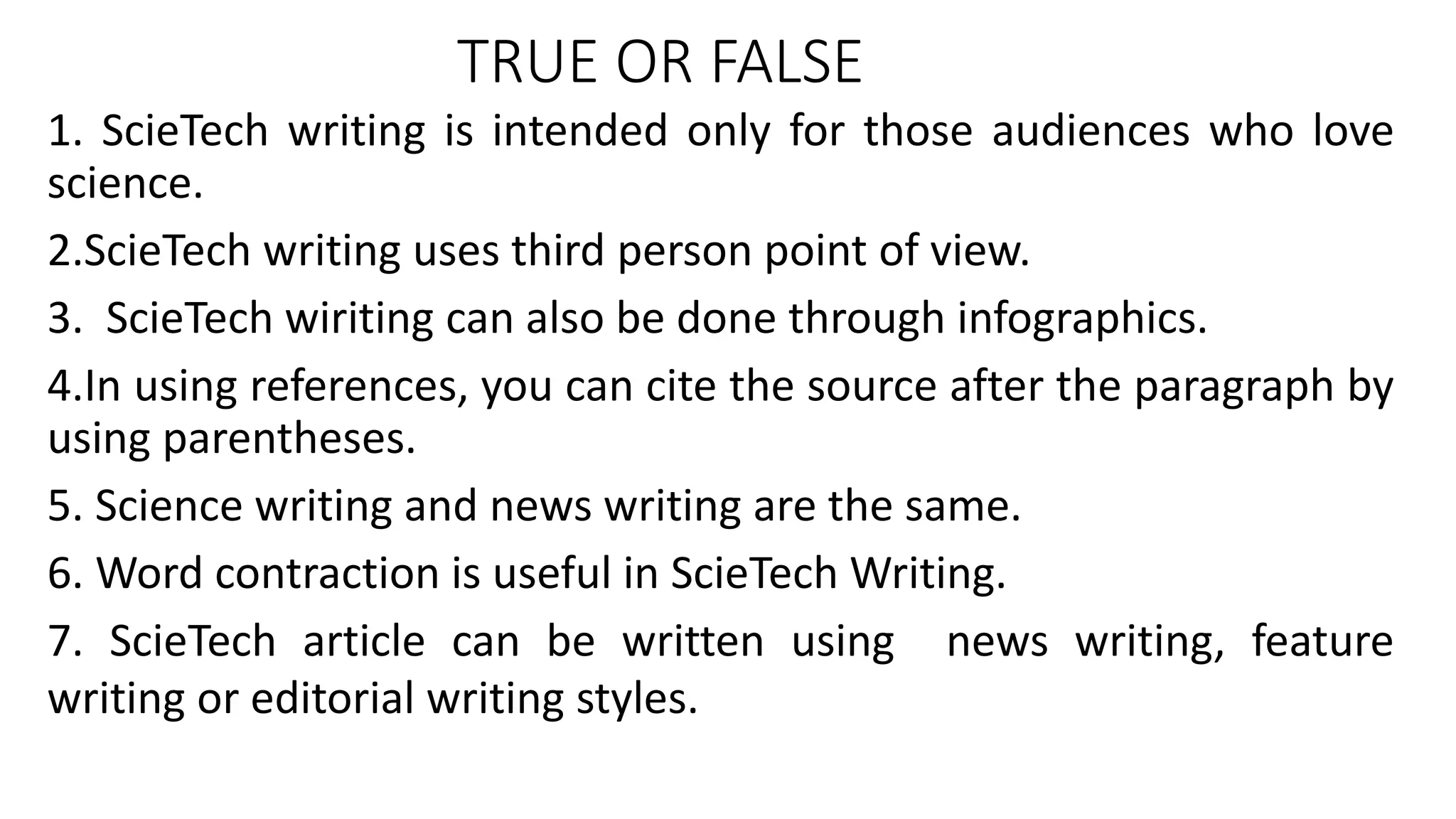 TRUE OR FALSE
1. ScieTech writing is intended only for those audiences who love
science.
2.ScieTech writing uses third person point of view.
3. ScieTech wiriting can also be done through infographics.
4.In using references, you can cite the source after the paragraph by
using parentheses.
5. Science writing and news writing are the same.
6. Word contraction is useful in ScieTech Writing.
7. ScieTech article can be written using news writing, feature
writing or editorial writing styles.
 