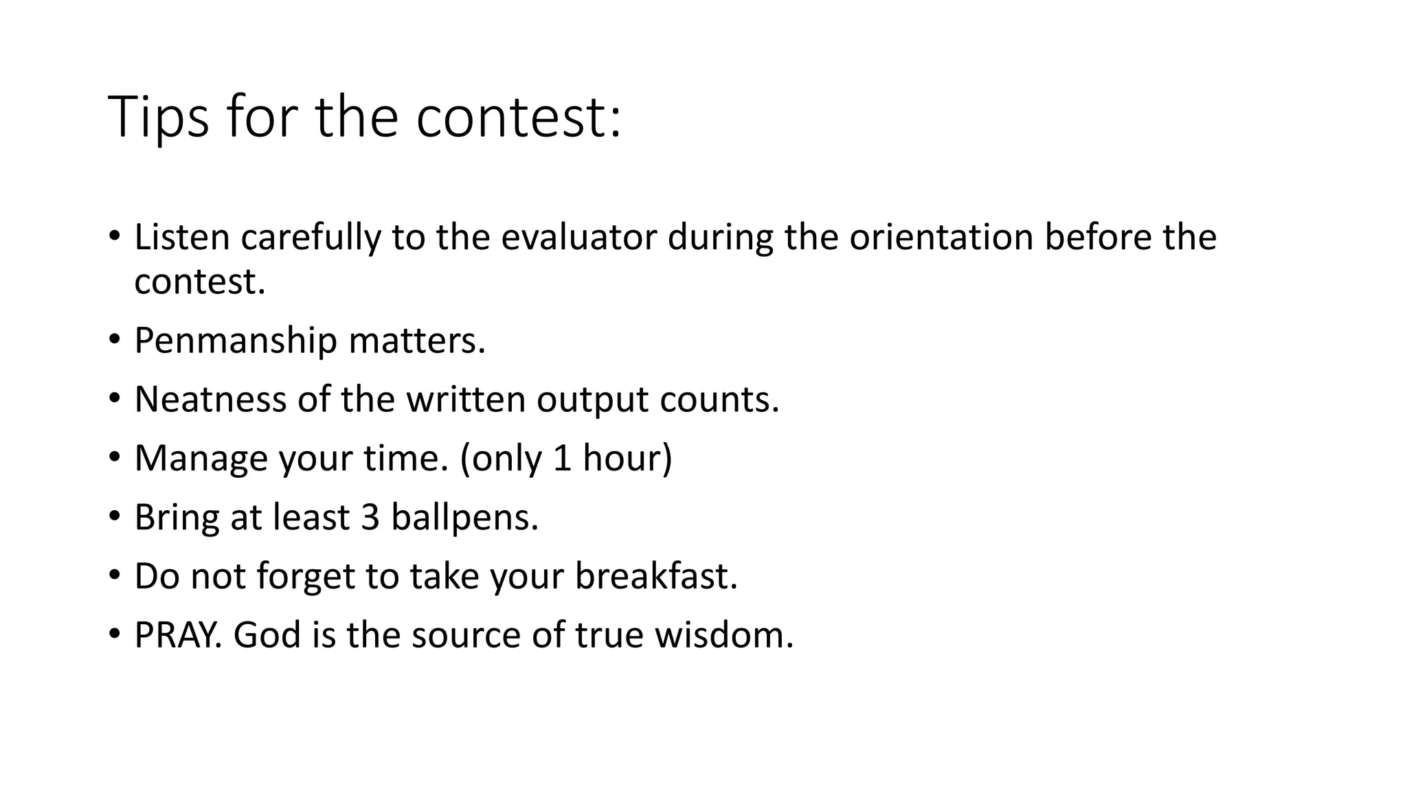 Tips for the contest:
• Listen carefully to the evaluator during the orientation before the
contest.
• Penmanship matters.
• Neatness of the written output counts.
• Manage your time. (only 1 hour)
• Bring at least 3 ballpens.
• Do not forget to take your breakfast.
• PRAY. God is the source of true wisdom.
 