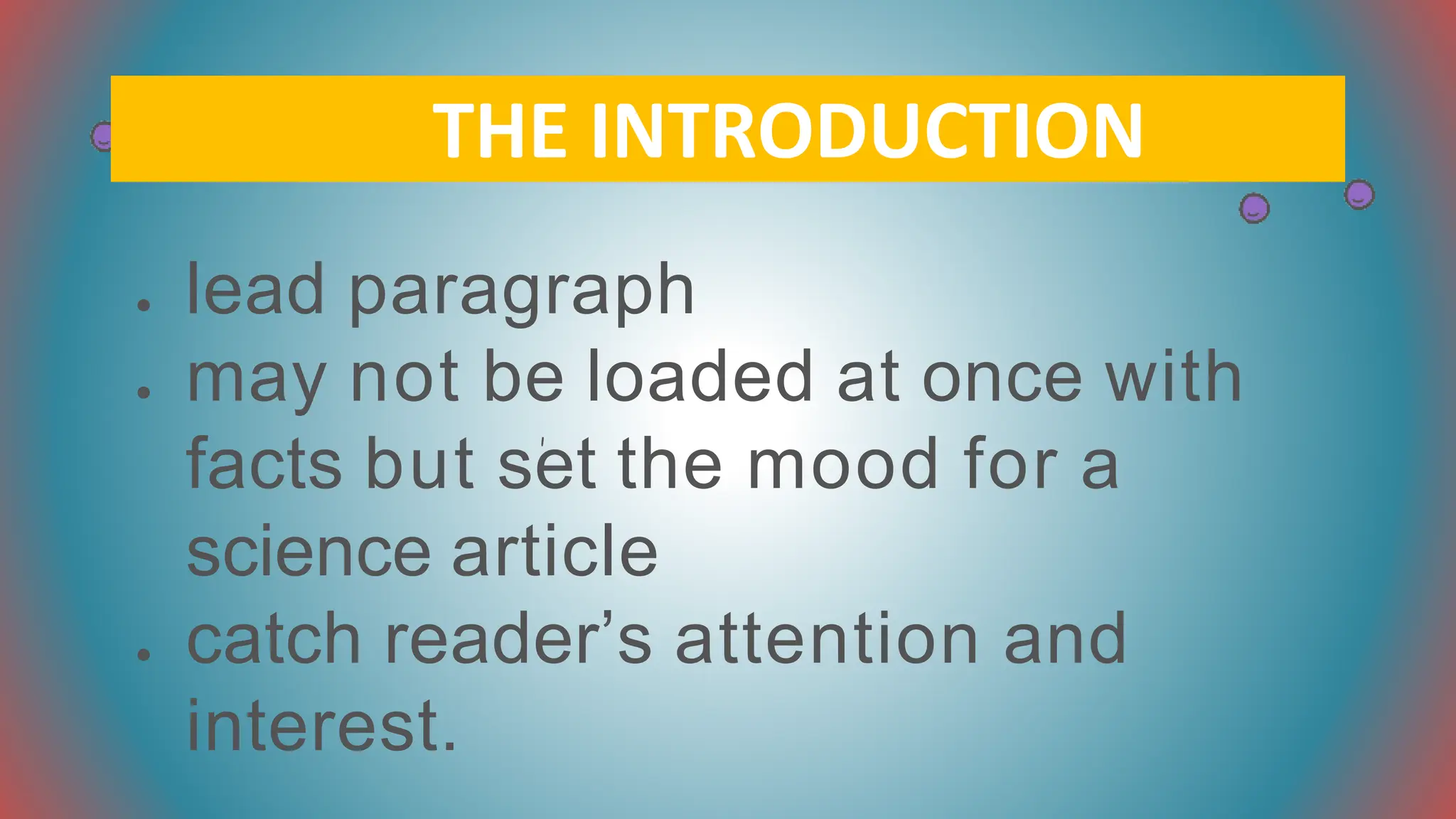 ● lead paragraph
● may not be loaded at once with
facts but set the mood for a
science article
● catch reader’s attention and
interest.
THE INTRODUCTION
 