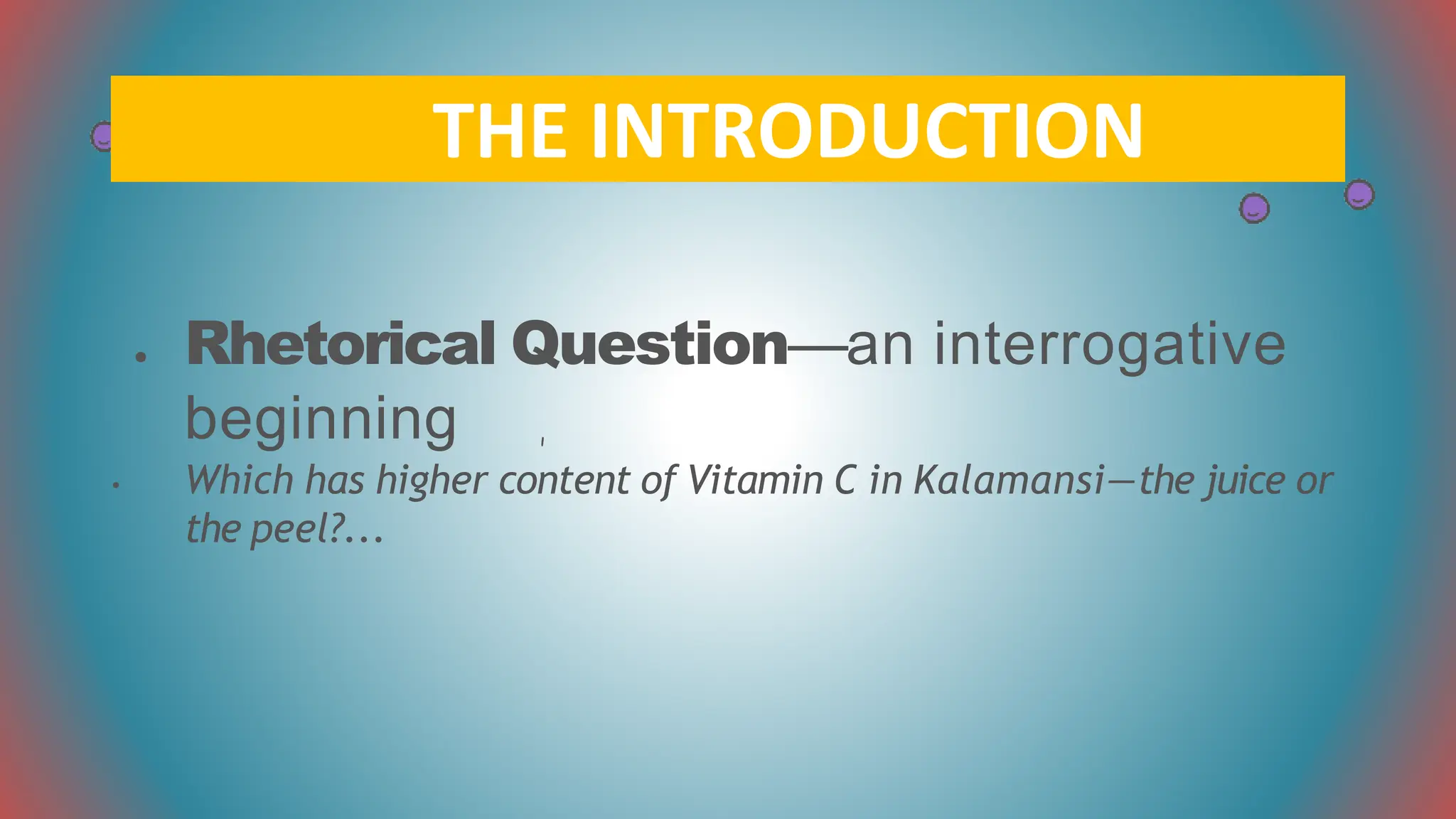 ● Rhetorical Question—an interrogative
beginning
• Which has higher content of Vitamin C in Kalamansi—the juice or
the peel?...
THE INTRODUCTION
 
