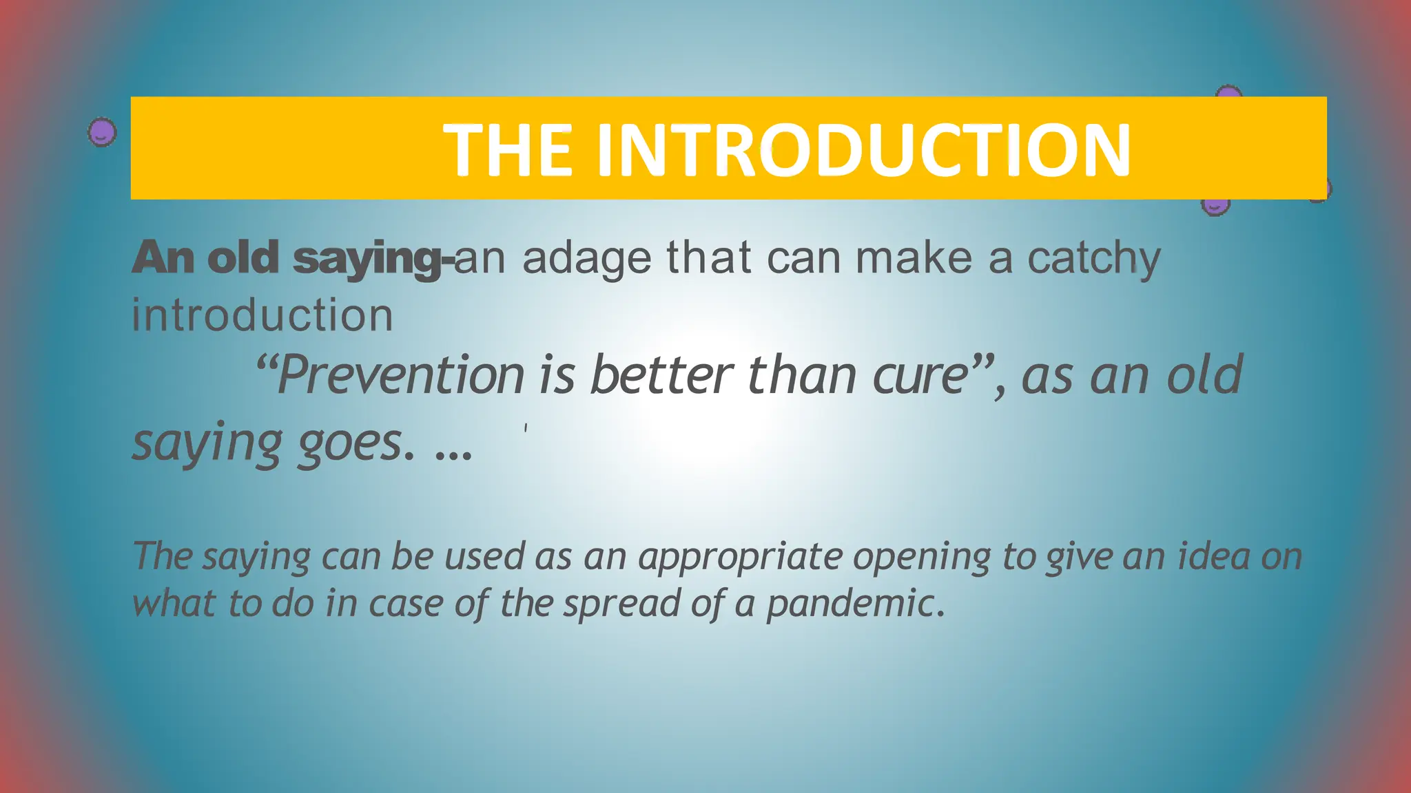 An old saying-an adage that can make a catchy
introduction
“Prevention is better than cure”, as an old
saying goes. …
The saying can be used as an appropriate opening to give an idea on
what to do in case of the spread of a pandemic.
THE INTRODUCTION
 