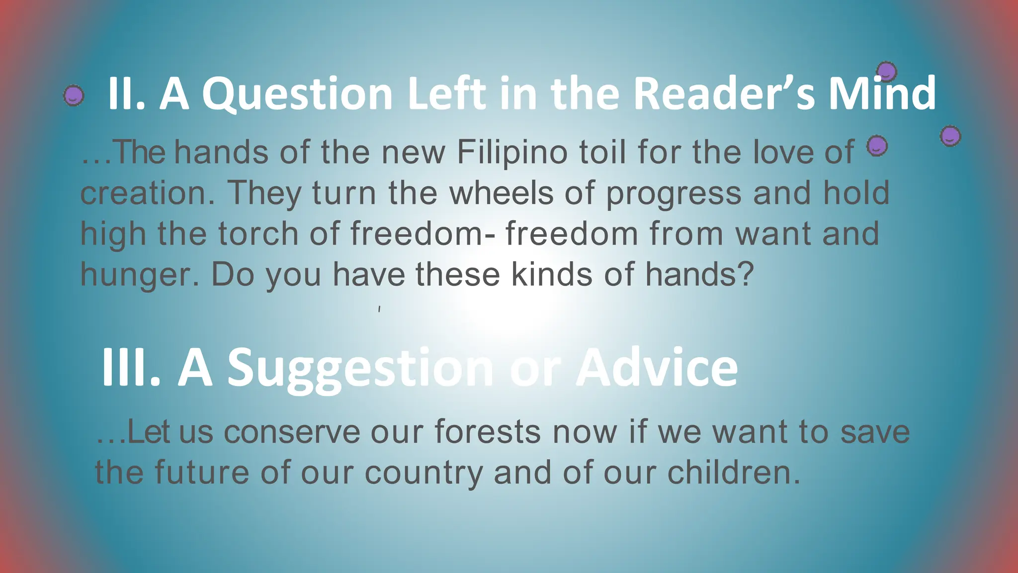 II. A Question Left in the Reader’s Mind
…The hands of the new Filipino toil for the love of
creation. They turn the wheels of progress and hold
high the torch of freedom- freedom from want and
hunger. Do you have these kinds of hands?
III. A Suggestion or Advice
…Let us conserve our forests now if we want to save
the future of our country and of our children.
 
